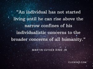 “An individual has not started living until he can rise above the narrow confines of his individualistic concerns to the broader concerns of all humanity.” Quotes by Martin Luther King Jr