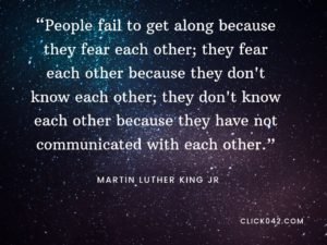 “People fail to get along because they fear each other; they fear each other because they don't know each other; they don't know each other because they have not communicated with each other.” Quotes by Martin Luther King