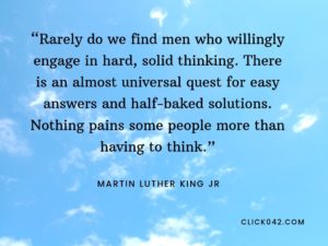 “Rarely do we find men who willingly engage in hard, solid thinking. There is an almost universal quest for easy answers and half-baked solutions. Nothing pains some people more than having to think.” Martin Luther King quotes