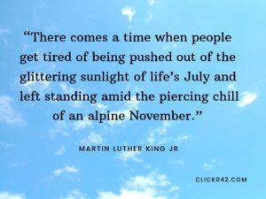 “There comes a time when people get tired of being pushed out of the glittering sunlight of life’s July and left standing amid the piercing chill of an alpine November.” Martin luther king jr quotes