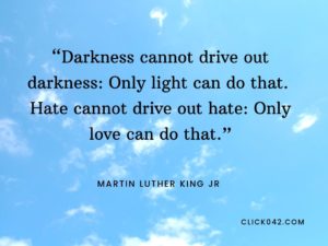 “Darkness cannot drive out darkness: Only light can do that. Hate cannot drive out hate: Only love can do that.” Quotes by Martin Luther King Jr