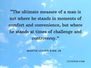 “The ultimate measure of a man is not where he stands in moments of comfort and convenience, but where he stands at times of challenge and controversy.” Martin Luther King Quotes