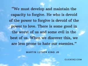 “We must develop and maintain the capacity to forgive. He who is devoid of the power to forgive is devoid of the power to love. There is some good in the worst of us and some evil in the best of us. When we discover this, we are less prone to hate our enemies.” Martin Luther King Jr quotes