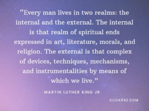 “Every man lives in two realms: the internal and the external. The internal is that realm of spiritual ends expressed in art, literature, morals, and religion. The external is that complex of devices, techniques, mechanisms, and instrumentalities by means of which we live.” Quotes by Martin Luther King