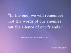 “In the end, we will remember not the words of our enemies, but the silence of our friends.” Martin Luther King quotes