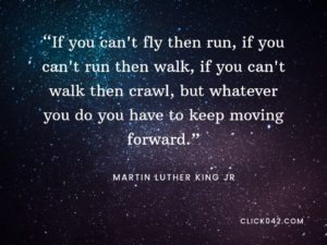 “If you can't fly then run, if you can't run then walk, if you can't walk then crawl, but whatever you do you have to keep moving forward.” Martin Luther King Jr. quotes