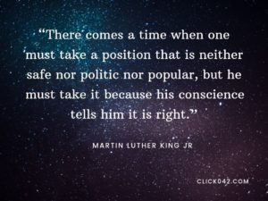 “There comes a time when one must take a position that is neither safe nor politic nor popular, but he must take it because his conscience tells him it is right.” Quotes by Martin Luther King Jr
