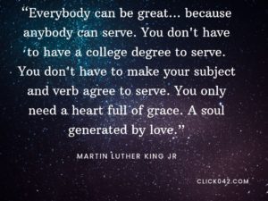 “Everybody can be great ... because anybody can serve. You don't have to have a college degree to serve. You don't have to make your subject and verb agree to serve. You only need a heart full of grace. A soul generated by love.” Martin Luther King quotes